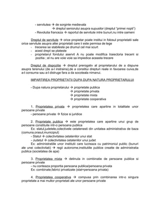 - servitutea  de sorginte medievala
 dreptul seniorului asupra supusilor (dreptul “primei nopti”)
- Revolutia franceza  raportul de servitute intre bunuri,nu intre oameni
Dreptul de servitute  orice propietar poate institui in folosul proprietatii sale
orice servitute asupra altei proprietati care ii este permisa de lege
- trecerea se stabileste pe drumul cel mai scurt
- acest drept se plateste
- proprietarul fondului aservit A nu poate modifica traiectoria trecerii si
pozitia ; el nu are voie voie sa impiedice aceasta trecere
Dreptul de dispozitie  dreptul prerogativ al proprietarului de a dispune
asupra terenului (de a-l instraina),de a constitui drepturi reale in favoarea cuiva,de
a-l consuma sau a-l distruge fara a da socoteala nimanui.
IMPARTIREA PROPRIETATII DUPA DUPA NATURA PROPRIETARULUI
- Dupa natura proprietarului  proprietate publica
 proprietate privata
 proprietate mixta
 proprietate cooperativa
1. Proprietatea privata  proprietatea care apartine in totalitate unor
persoane private
- persoane private  fizice si juridice
2. Proprietate publica  este proprietatea care apartine unui grup de
persoane constituite intr-o persoana publica
Ex: statul,judetele,colectivele cetatenesti din unitatea administrativa de baza
(comuna,orasul,municipiul)
- Statul  colectivitatea cetatenilor unui stat
- Judetul  colectivitatea cetatenilor unui judet
Ex: administratiile unor institutii care lucreaza cu patrimoniul public (bunuri
ale unei colectivitati)  regii autonome,institutiile publice creatte de administratia
publica (societatea de apa)
3. Proprietatea mixta  detinuta in combinatie de persoane publice si
persoane private
- nu conteaza proportia persoana publica/persoana privata
Ex: combinate,fabrici privatizate (stat+persoana privata)
4. Proprietatea cooperativa  compusa prin combinarea intr-o singura
proprietate a mai multor proprietati ale unor persoane private
 