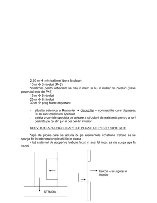 2.80 m  min inaltime libera la plafon
10 m  3 niveluri (P+2)
*inaltimile pentru urbanism se dau in metri si nu in numar de niveluri (Casa
poporului este de P+8)
15 m  5 niveluri
25 m  8 niveluri
30 m  prag foarte important
- situatia seismica a Romaniei  dispozitie – constructiile care depasesc
30 m sunt constructii speciale
- exista o comisie speciala de avizare a structurii de rezistenta pentru a nu-I
periclita pe cei din jur si pei cei din interior
SERVITUTEA SCURGERII APEI DE PLOAIE DE PE O PROPIETATE
*apa de ploaie care se aduna de pe elementele construite trebuie sa se
scurga fie in interiorul propietatii,fie in strada
- tot sistemul de acoperire trebuie facut in asa fel incat sa nu curga apa la
vecini
STRADA
balcon – scurgere in
interior
 