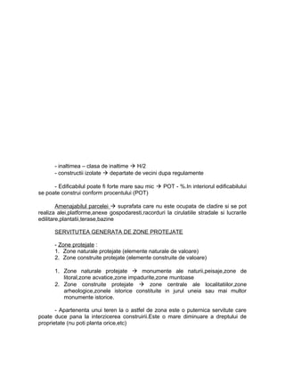 - inaltimea – clasa de inaltime  H/2
- constructii izolate  departate de vecini dupa regulamente
- Edificabilul poate fi forte mare sau mic  POT - %.In interiorul edificabilului
se poate construi conform procentului (POT)
Amenajabilul parcelei  suprafata care nu este ocupata de cladire si se pot
realiza alei,platforme,anexe gospodaresti,racorduri la cirulatiile stradale si lucrarile
edilitare,plantatii,terase,bazine
SERVITUTEA GENERATA DE ZONE PROTEJATE
- Zone protejate :
1. Zone naturale protejate (elemente naturale de valoare)
2. Zone construite protejate (elemente construite de valoare)
1. Zone naturale protejate  monumente ale naturii,peisaje,zone de
litoral,zone acvatice,zone impadurite,zone muntoase
2. Zone construite protejate  zone centrale ale localitatiilor,zone
arheologice,zonele istorice constituite in jurul uneia sau mai multor
monumente istorice.
- Apartenenta unui teren la o astfel de zona este o puternica servitute care
poate duce pana la interzicerea construirii.Este o mare diminuare a dreptului de
proprietate (nu poti planta orice,etc)
 