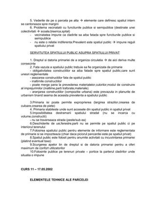 5. Vederile de pe o parcela pe alta  elemente care definesc spatiul intern
se cantoneaza spre margini
6. Problema vecinatatii cu functiunile publice si semipublice (destinate unei
colectivitati  scoala,biserica,spital)
- vecinatatea impune ca cladirile sa aiba fatada spre functiunile publice si
semipublice
- nu este o relatie indiferenta.Prevalent este spatiul public  impune reguli
spatiului privat
SERVITUTEA SPATIULUI PUBLIC ASUPRA SPATIULUI PRIVAT
1. Dreptul si datoria primariei de a organiza circulatia  de aici deriva multe
consecinte
2. Fata vazuta a spatiului public trebuie sa fie organizata de primarie
- obligativitatea constructiilor sa aiba fatade spre spatiul public,care sunt
uneori reglementate
- asezarea constructiilor fata de spatiul public
- inaltimile constructiilor
- poate merge pana la prevederea materialelor,culorilor,modul de construire
al imprejurimilor (inaltime,parti traforate,materiale)
- aranjarea constructiilor (compozitie urbana) este prevazuta in planurile de
urbanism tinand seama de aceasta prevalenta a spatiului public
3.Primaria isi poate permite exproprierea (largirea strazilor,crearea de
culoare,crearea de piete)
4. Primaria stabileste unde sunt accesele din spatiul public in spatiul privat
5.Imposibilitatea destramarii spatiului stradal (nu se incarca cu
volume,constructii)
- nu se traverseaza strada (peste/sub ea)
6.Deschiderile de usi,ferestre,parti nu se permite pe spatiul public ci pe
interiorul terenului
7.Folosirea spatiului public pentru elemente de informare este reglementata
de primarie si se impoziteaza (chiar daca piciorul pancardei este pe spatiul privat)
8.Spatiul public este folosit pentru anumite activitati cu incuviintarea primariei
(platind eventual taxe)
9.Scurgerea apelor tin de dreptul si de datoria primariei pentru a oferi
maximum de confort utilizatorilor
10.Folosinte publice pe terenuri private – portice la parterul cladirilor unde
situatia o impune
CURS 11 – 17.05.2002
ELEMENTELE TEHNICE ALE PARCELEI
 
