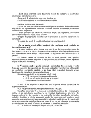 - Sunt acele informatii care determina modul de realizare a constructiei
cladirilor pe parcela respectiva
Constructii  artefacte,tot ceea ce e facut de om
Cladiri  adapostesc activitatile umane principale
De unde se iau aceste elemente?
- se iau din planurile de urbanism si amenajare a teritoriului aprobate conform
legii;se iau din regulamentele locale de urbanism care se elaboreaza pe unitatea
administrativa respectiva
- apare problema ca urbanismul limiteaza dreptul de proprietate.Urbanismul
stabileste locurile unde nu se poate construi
*Dreptul de proprietate nu este egal cu dreptul de a construi pe terenul pe
care-l detii
*Izvoraste din sec 6  regulile lui Iustinian (dreptul bizantin)
1.Ce se poate construi?Ce functiuni din zonificare sunt posibile pe
teren si in constructii?
- Aceasta problema a functiunilor este complicata.Regulamentul vorbeste de
functiunea dominanta si de functiunea asociata.Asocierea intre functiuni dominante
si complementare se face dupa compatibilitate.Un regulament serios indica ce nu e
permis.
Ex: intr-un cartier de locuinte de lux nu sunt permise scoli (produc
nocivitati:zgomot,flux mare de parinti si copii),biserici (aduc oameni,produc zgomote
legate de anumite momente)
2. Problema a cat se poate construi – densitatea de construire  este
fixata pe baza ideii de capacitate de deservire a strazilor,retelei tehnico-edilitare,idii
de confort,de compozitie spatiala si pe baza ideii respectarii tesutului urban
traditional si a modului de construire traditional
Densitatea construirii se controleaza prin 3 indici:
a. POT – procentul de ocupare al terenului
b. CUT – coeficientul de utilizare al terenului
c. Inaltimea maxima a constructiei
a. POT  se exprima %.Reprezinta cat se poate intinde constructia pe
suprafata terenului
POT = suprafata construita/suprafata terenului x 100 [%]
Suprafata construita  se masoara perimetrul la inaltimea de 1 m deasupra
solului si se calculeaza suprafata.Nu se introduc trepte,socluri, elemente de
ingrosare,elemente de racordare cu terenul.Se introduc suprafetele porticelor,
golurilor deschise la nivelul parterului legate de constructie,curti engleze (curti
adancite necesare iluminarii sau accesului in subsoluri),partile intrate din constructii
care au o anumita suprafata.Daca are peste 2 m² nu se introduce in suprafata
construita;daca are sub 2 m² atunci se introduce in suprafata construita.
POT – arata cat se ocupa din parcela prin construire
 