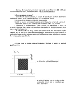 - Numarul de niveluri al unei cladiri reprezinta o corelatie intre SD si SC.Un
regulament serios indica inaltimea maxima si nu numarul de niveluri
3. Cum se poate construi?
- Ce materiale trebuie utilizate,ce sistem de constructie conform destinatiei
terenului si dorinta municipalitatii de a crea in zona anumite conditii.
- aspectul constructiilor,durabilitatea constructiilor
Ex: intr-un anumit cartier este interzisa construirea unor constructii provizorii
- in anumite zone nu este permisa construirea din beton sau din lemn
- constructia in terasa/impunere de construire a acoperisurilor in panta cu
anumite materiale (Germania  unghiurile acoperisurilor;nu tabla;unde se pot face
acoperisuri frante sau nu)
- in cartierele istorice incep o serie de restrictii mult mai mari decat in alte
cartiere (nu se pot folosi materiale lucioase,pereti cortina).Se impunanumite tipuri
de invelitori de anumite materiale,raport plin/gol.Se merge pana la indicarea cum se
fac firmele,reclamele,vitrinele.
4. Pana unde se poate construi?Care sunt limitele in raport cu spatiul
public,vecini.
STRADA
se determina edificabilul parcelei
se si exprima care este lungimea in care
constructia trebuie sa se incadreze pe
limita respectiva
 