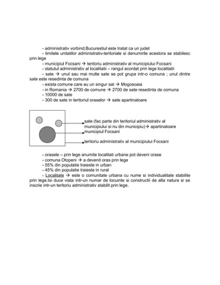 - administrativ vorbind,Bucurestiul este tratat ca un judet
- limitele unitatilor administrativ-teritoriale si denumirile acestora se stabilesc
prin lege
- municipiul Focsani  teritoriu administrativ al municipiului Focsani
- statutul administrativ al localitatii – rangul acordat prin lege localitatii
- sate  unul sau mai multe sate se pot grupa intr-o comuna ; unul dintre
sate este resedinta de comuna
- exista comune care au un singur sat  Mogosoaia
- in Romania  2700 de comune  2700 de sate resedinta de comuna
- 10000 de sate
- 300 de sate in teritoriul oraselor  sate apartinatoare
- orasele – prin lege anumite localitati urbane pot deveni orase
- comuna Otopeni  a devenit oras prin lege
- 55% din populatie traieste in urban
- 45% din populatie traieste in rural
- Localitate  este o comunitate urbana cu nume si individualitate stabilite
prin lege.Isi duce viata intr-un numar de locuinte si constructii de alta natura si se
inscrie intr-un teritoriu administrativ stabilit prin lege.
sate (fac parte din teritoriul administrativ al
municipiului si nu din municipiu) apartinatoare
municipiul Focsani
teritoriu administrativ al municipiului Focsani
 