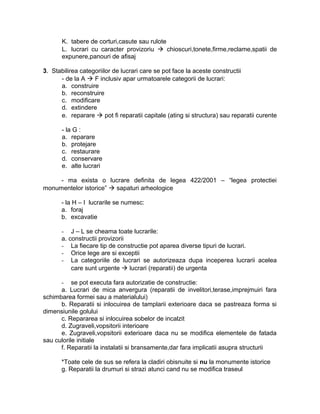 K. tabere de corturi,casute sau rulote
L. lucrari cu caracter provizoriu  chioscuri,tonete,firme,reclame,spatii de
expunere,panouri de afisaj
3. Stabilirea categoriilor de lucrari care se pot face la aceste constructii
- de la A  F inclusiv apar urmatoarele categorii de lucrari:
a. construire
b. reconstruire
c. modificare
d. extindere
e. reparare  pot fi reparatii capitale (ating si structura) sau reparatii curente
- la G :
a. reparare
b. protejare
c. restaurare
d. conservare
e. alte lucrari
- ma exista o lucrare definita de legea 422/2001 – “legea protectiei
monumentelor istorice”  sapaturi arheologice
- la H – I lucrarile se numesc:
a. foraj
b. excavatie
- J – L se cheama toate lucrarile:
a. constructii provizorii
- La fiecare tip de constructie pot aparea diverse tipuri de lucrari.
- Orice lege are si exceptii
- La categoriile de lucrari se autorizeaza dupa inceperea lucrarii acelea
care sunt urgente  lucrari (reparatii) de urgenta
- se pot executa fara autorizatie de constructie:
a. Lucrari de mica anvergura (reparatii de invelitori,terase,imprejmuiri fara
schimbarea formei sau a materialului)
b. Reparatii si inlocuirea de tamplarii exterioare daca se pastreaza forma si
dimensiunile golului
c. Repararea si inlocuirea sobelor de incalzit
d. Zugraveli,vopsitorii interioare
e. Zugraveli,vopsitorii exterioare daca nu se modifica elementele de fatada
sau culorile initiale
f. Reparatii la instalatii si bransamente,dar fara implicatii asupra structurii
*Toate cele de sus se refera la cladiri obisnuite si nu la monumente istorice
g. Reparatii la drumuri si strazi atunci cand nu se modifica traseul
 