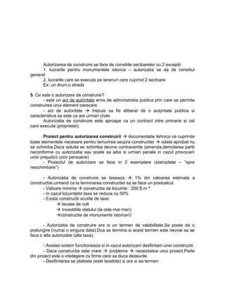 Autorizarea de construire se face de consiliile sectoarelor cu 2 exceptii:
1. lucrarile pentru monumentele istorice – autorizatia se da de consiliul
general
2. lucrarile care se executa pe terenuri care cuprind 2 sectoare
Ex: un drum,o strada
5. Ce este o autorizare de construire?
- este un act de autoritate emis de administratia publica prin care se permite
construirea unui element oarecare
- act de autoritate  trebuie sa fie eliberat de o autpritate publica si
caracteristica sa este ca are urmari civile
Autorizatia de construire este aproape ca un contract intre primarie si cel
care executa (proprietar).
Proiect pentru autorizarea construirii  documentatie tehnica ce cuprinde
toate elementele necesare pentru lamurirea asupra constructiei  odata aprobat nu
se schimba.Daca solutia se schimba devine contraventie (amenda,demolarea partii
neconforme cu autorizatia sau poate sa aiba si urmari penale in cazul provocarii
unor prejudicii unor persoane)
- Proiectul de autorizare se face in 2 exemplare (stampilate – “spre
neschimbare”)
- Autorizatia de construire se taxeaza  1% din valoarea estimata a
constructiei,urmand ca la terminarea constructiei sa se faca un postcalcul.
- Valoare minima  constructia de locuinte : 200 $ m ²
- In cazul locuintelor,taxa se reduce cu 50%
- Exista constructii scutite de taxe:
 lacase de cult
 investitiile statului (la cele mai mari)
constructie de monumente istorice
- Autorizatia de construire are si un termen de valabilitate.Se poate da o
prelungire (numai o singura data).Dca se termina si acest termen este nevoie sa se
faca o alta autorizatie (alta taxa).
- Acelasi sistem functioneaza si in cazul autorizarii desfiintarii unei constructii.
- Daca constructia este mare  probleme  necesitatea unui proiect.Parte
din proiect este o intelegere cu firme care sa duca deseurile.
- Desfiintarea se plateste (este taxabila) si are si ea termen
 