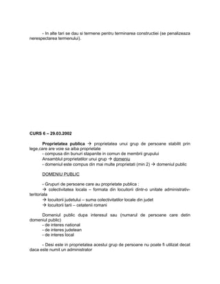 - In alte tari se dau si termene pentru terminarea constructiei (se penalizeaza
nerespectarea termenului).
CURS 6 – 29.03.2002
Proprietatea publica  proprietatea unui grup de persoane stabilit prin
lege,care are voie sa aiba proprietate
- compusa din bunuri stapanite in comun de membrii grupului
Ansamblul proprietatilor unui grup  domeniu
- domeniul este compus din mai multe proprietati (min 2)  domeniul public
DOMENIU PUBLIC
- Grupuri de persoane care au proprietate publica :
 colectivitatea locala – formata din locuitorii dintr-o unitate administrativ-
teritoriala
 locuitorii judetului – suma colectivitatilor locale din judet
 locuitorii tarii – cetatenii romani
Domeniul public dupa interesul sau (numarul de persoane care detin
domeniul public)
- de interes national
- de interes judetean
- de interes local
- Desi este in proprietatea acestui grup de persoane nu poate fi utilizat decat
daca este numit un administrator
 