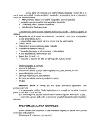 - exista zone arheologice care apartin statului (cetatea Histria) dar si in
cazul unor proprietati private,rezultatul sapaturilor arheologice intra in domeniul
public de interes national
• Monumentele naturii (dud istoric ce apartine bisericii Batiste)
- pesterile,zone producatoare de vegetatie deosebita
• Terenurile pentru apararea nationala
• Alte folosinte fixate prin lege
Alte elemente care nu sunt neaparat terenuri sau cladiri – domeniul public al
statului
• Bogatiile de orice natura ale subsolului (zacaminte) chiar daca la suprafata
exista proprietatea cuiva
- proprietatea cuiva merge pana la primul strat de apa freatica
• Spatiul aerian
• Sistemul de energie electrica,gaze naturale
• Sistemul de telefonie,radio,tv
• Tunelurile de metrou si infrastructura  ale statului
• Fasia de protectie a frontierei de stat
• Locuintele de protocol
• Terenurile si cladirile din alte tari care apartin statului roman
Domeniul public al judetului
• drumurile judetene
• institutii de utilitate publica (consiliu,prefectura,spital,tribunal,muzeu)
• parcurile,pietele,cimitirele
• reteaua de canalizare,apa,incalzire
• locuinte sociale,terenurile agricole in localitati
• muzee
Domeniul privat  format din mai multe proprietati apartinand unei
persoane private
- si persoanele publice (statul,judetul,comuna,orasul) pot sa aiba domeniu
privat,pot sa aiba bunuri imobile
Ex: primaria poate sa aiba cladiri+terenuri care nu apartin domeniului public
- terenurile agricole pot sa fie in domeniul privat al locuitorilor,administrat de
primarie
URBANISM.AMENAJAREA TERITORIULUI
Istoric,termenul de urbanism a fost inventatde inginerul CERDA  studiu de
dezvoltare al Barcelonei.
Urbanizare  urbanizator (urbanistul)
 