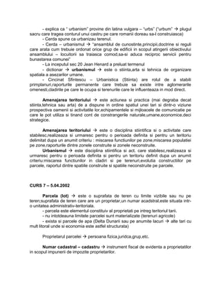 - explica ca “ urbanism” provine din latina vulgara – “urbs” (“urbum”  plugul
sacru care tragea conturul unui castru pe care romanii doreau sa-l construiasca)
- Cerda spune ca urbanizau terenul.
- Cerda – urbanismul  “ansamblul de cunostinte,principii,doctrine si reguli
care arata cum trebuie ordonat orice grup de edificii in scopul atingerii obiectivului
ansamblului – locuitorii sa traiasca comod,sa-si aduca reciproc servicii pentru
bunastarea comunei”
- La inceputul sec 20 Jean Henard a preluat termenul
- dictionar  urbanismul  este o stiinta,arta si tehnica de organizare
spatiala a asezarilor umane.
- Cincinat Sfintescu – Urbanistica (Stiinta) are rolul de a stabili
primplanuri,raporturile permanente care trebuie sa existe intre aglomerarile
omenesti,cladirile pe care le ocupa si terenurile care le influenteaza in mod direct.
Amenajarea teritoriului  este actiunea si practica (mai degraba decat
stiinta,tehnica sau arta) de a dispune in ordine spatiul unei tari si dintr-o viziune
prospectiva oamenii si activitatile lor,echipamentele si mijloacele de comunicatie pe
care le pot utiliza si tinand cont de constrangerile naturale,umane,economice,deci
strategice.
Amenajarea teritoriului  este o disciplina stiintifica si o activitate care
stabilesc,realizeaza si urmaresc pentru o perioada definita si pentru un teritoriu
delimitat dupa un anumit criteriu : miscarea functiunilor pe zone,miscarea populatiei
pe zone,raporturile dintre zonele construite si zonele neconstruite.
Urbanismul  este disciplina stiintifica si act. care stabilesc,realizeaza si
urmaresc pentru o perioada definita si pentru un teritoriu definit dupa un anumit
criteriu:miscarea functiunilor in cladiri si pe terenuri,evolutia constructiilor pe
parcele, raportul dintre spatiile construite si spatiile neconstruite pe parcele.
CURS 7 – 5.04.2002
Parcela (lot)  este o suprafata de teren cu limite vizibile sau nu pe
teren;suprafata de teren care are un proprietar,un numar acadstral,este situata intr-
o unitatea administrativ-teritoriala.
- parcela este elementul constituiv al proprietati pe intreg teritoriul tarii.
- nu intotdeauna limitele parcelei sunt materializate (terenuri agricole)
- exista si parcele de apa (Delta Dunarii sau pe anumite lacuri  alte tari cu
mult litoral unde si economia este astfel structurata)
Proprietarul parcelei  persoana fizica,juridca,grup,etc.
Numar cadastral – cadastru  instrument fiscal de evidenta a proprietatilor
in scopul impunerii de impozite proprietarilor.
 
