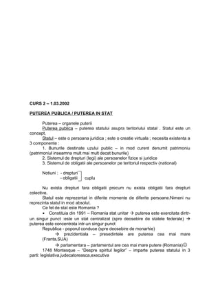CURS 2 – 1.03.2002
PUTEREA PUBLICA / PUTEREA IN STAT
Puterea – organele puterii
Puterea publica – puterea statului asupra teritoriului statal . Statul este un
concept.
Statul – este o persoana juridica ; este o creatie virtuala ; necesita existenta a
3 componente :
1. Bunurile destinate uzului public – in mod curent denumit patrimoniu
(patrimoniul inseamna mult mai mult decat bunurile)
2. Sistemul de drepturi (legi) ale persoanelor fizice si juridice
3. Sistemul de obligatii ale persoanelor pe teritoriul respectiv (national)
Notiuni : - drepturi
- obligatii cuplu
Nu exista drepturi fara obligatii precum nu exista obligatii fara drepturi
colective.
Statul este reprezentat in diferite momente de diferite persoane.Nimeni nu
reprezinta statul in mod absolut.
Ce fel de stat este Romania ?
• Constituia din 1991 – Romania stat unitar  puterea este exercitata dintr-
un singur punct :este un stat centralizat (spre deosebire de statele federale) 
puterea este concentrata intr-un singur punct
Republica - poporul conduce (spre deosebire de monarhie)
 prezidentiala – presedintele are puterea cea mai mare
(Franta,SUA)
 parlamentara – parlamentul are cea mai mare putere (Romania)
1748 Montesque – “Despre spiritul legilor” – imparte puterea statului in 3
parti: legislativa,judecatoreasca,executiva
 