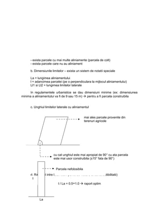 - exista parcele cu mai multe aliniamente (parcela de colt)
- exista parcele care nu au aliniament
b. Dimensiunile limitelor – exista un sistem de notatii speciale
La = lungimea aliniamentului
l = adancimea parcelei (pe o perpendiculara la mijlocul aliniamentului)
Ll1 si Ll2 = lungimea limitelor laterale
In regulamentele urbanistice se dau dimensiuni minime (ex: dimensiunea
minima a aliniamentului va fi de 9 sau 15 m)  pentru a fi parcela construibila
c. Unghiul limitelor laterale cu aliniamentul
d. Raportul intre laturi 9din punct de vedere al constructibilitatii)
mai ales parcele provenite din
terenuri agricole
cu cat unghiul este mai apropiat de 90° cu ata parcela
este mai usor construibila (±15° fata de 90°)
La
l
Parcela nefolosibila
l / La = 0.5÷1.0  raport optim
 