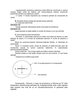 - regulamentele urbanistice subliniaza modul diferit de constructie in centrul
orasului (regim inchis de inaltime mai mare);marginea orasului (constructii
pavilionare pe laturi sau alipite pe o parte)
- in cartier  strada importanta sau fundatura (parcela de colt,parcela de
camp)
B. Accesele dinspre strada ale parcelei (acces pietonal)
- in unele parti este limitat
DESEN 45
* fixarea accesului influenteaza foarte mult solutia de arhitectura
DESEN 45
Legea prevede ca odata stabilit un coridor de trecere nu se mai schimba
C. Zona seismica;vanturi;temperaturi
- Romania  seismicitate puternica (o foarte mica parte de terenuri nu este
afectata de seism)  in functie de acceleratia seismica  norme de alcatuire a
cladirii
Modul de construire,impartiri interioare,materiale folosite  influentate de
seismicitate
Vantul  important pentru modul de alcatuire al cladirii.Anumite parti ale
constructiei expuse la vanturi puternice determina  nepracticarea
golurilor,dublarea peretilor.
Vanturi puternice – de-a lungul apelor,pe inaltimi,campuri deschise.
Cladirile izolate au mult spatiu dinspre zona de vant puternic  sunt foarte
afectate
- traiectoria se modifica dupa strazi
Temperaturile – Romania  regim de temperatura cu diferente de 70° intre
temperaturi extreme;lungi perioade de inzapezire;exista zone unde inghetul
este prezent mai mult de un an (Suceava,Bucovina)  pamantul este
inghetat
N E
N-E  se descompune in 2 componente
mai accentut
 
