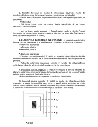 E. Calitatile terenului de fundare influenteaza covarsitor modul de
construire.Un teren prost de fundare impune o restrangere a constructiei
- 1/3 din terenul Romaniei  proaste de fundare – macroporice (se umfla,se
desumfla)
- 1/3 teren bun
- 1/3 teren foarte prost  masuri foarte complicate  se impun
rezolvari;constructii diferite
- tari cu teren foarte stancos  Scandinavia,o parte a Angliei,Frantei
(substratul de pamant este stanca – constructiile stau pe stanca;la Stockholm –
tunel de metrou sapat doar in stanca)
4. ELEMENTELE ECONOMICE ALE PARCELEI  trasaturi caracteristice
fiecarie parcele,mentionate in actul eliberat de primarie – certificatul de urbanism :
 elemente economice
 elemente tehnice
 elemente juridice
A. Elemente economice :
I. Folosinta parcelei (terenului)  modul in care este folosit,utilizat imobilul la
momentul constatarii.Pornind de la constatare orice schimbare trebuie aprobata de
primarie.
- Folosinta determina impozitare (diferita in functie de utilizare).Dupa
schimbarea folosintei administratia financiara schimba impozitarea.
II. Destinatia parcelei,imobilului  modul de utilizare a parcelei stabilite de
planurile urbanistice si de amenajarea teritoriului.Ca urmare,tot ce se construieste
trebuie sa tina seama de destinatia viitoare.
- Folosinta si destinatia sunt trecute in certificatul de urbanism.
III. Impozitul asupra terenului  stabilit in functie de folosinta,contribuie
covarsitor la pretul terenului.Nu este trecut in certificatulde urbanism,se poate
calcula profitul terenului.Exista sisteme diferite de impozitare a terenului intravilan si
a teritoriului extravilan 9impozit agricol si impozit pe teren – mai mare)
A
D
T.I
T.A
A,B,C,D
 