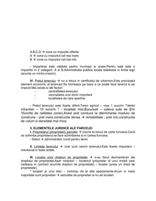 A,B,C,D  zone cu impozite diferite
A  zona cu impozitul cel mai mare
B  zona cu impozitul cel mai mic
- Impartirea este valabila pentru municipii si orase.Pentru sate este o
impartire in 2 categorii: A si B.Administratia publica locala stabileste in limita legii
(acorda un minim,maxim).
IV. Pretul terenului  nu e trecut in certificatul de urbanism.Este principalul
element economic al terenului.Se formeaza pe baza a ce poate face terenul si pe
impozit.Mai exista si alti factori:
- centralitatea terenului
- vecinatatea unui drum important
- localitatea de care apartine
- Pretul terenului este foarte diferit.Teren agricol – max 1 euro/m ²;teren
intravilan – 10 euro/m ² - localitati mici;Bucuresti – cateva sute de $/m
²(functie de calitatea zonei).Acest pret conduce la dterminarea modului de
construire : pret mare,constructie densa  rentabilitate ; pret mic,constructie
de volum si densitate mai mica.
5. ELEMENTELE JURIDICE ALE PARCELEI
I. Proprietarul (proprietarii) parcelei  inscris la biroul de carte funciara.Cand
se schimba proprietarul se face schimbarea si in cartea funciara.
- Statul  administrator numit pentru teren
II. Limitele terenului  cine sunt vecinii terenului.Este foarte important –
mentionat in toate actele.
III. Locatia unor drepturi de proprietate  s-au facut dezmambrari ale
dreptului de proprietate.Apar noiactori – locatorul (proprietar al unui imobil care
cedeaza in contract anumite drepturi de proprietate) – locatar (preia un drept de
proprietate).
* locatari ai unui bloc – inchiriau de la stat apartamente.Acum in mare
majoritate sunt proprietari  asociatie de proprietari si nu de locatari.
 