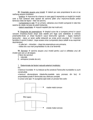IV. Creantele asupra unui imobil  datorii pe care proprietarul le are si se
rasfrang asupra imobilului:
- ipoteca  imprumut la o banca in care gajul il reprezinta un imobil.Un imobil
care a fost ipotecat este apasat de sarcina platii unui imprumut.Scade pretul
terenului (fata de faptul – liber de sarcini).
- cumpararea in rate  ca urmare, valoarea unui imobil cumparat in rate tine
seama de ratele ramase de platit+dobanda.
- datorii neachitate  impozit neplatit (de mai multi ani)
V. Drepturile de preemptiune  dreptul cuiva de a cumpara primul in cazul
vanzarii imobilului.Acest drept este stabilit prin lege care stabileste si ordinea
preemptilor.Este un drept feudal.In cazul terenurilor agricole – legea restituirii
terenurilor : daca un teren astfel dobandit se vinde primii anuntati  1.membrii
familiilor;2.vecinii;3.statul ; dupa aceea orice cumparator,daca ceilalti si-au exprimat
dezinteresul.
- In alte tari – intravilan – drept de preemptiune are primaria.
- iddea de a se mari proprietatea nu de a se faramita
VI. Servituti  sarcina asupra unui imobil pentru uzul si utilitatea unui alt
imobil care are un alt stapan.
2 feluri de servituti:
1. naturale
2. antropice (create de om)
1. Determinate de factori naturali exteriori imobilului
Ex:
• terenuri inundate  nu trebuie sa fie construit.Terenurile inundabile nu sunt
construibile
• terenuri alunecatoare (dealurile,coastele care pronesc din loc) 
proprietatea poate fi diminuata sau distrusa complet
• cursul unei ape  scurgerea apei este un proces fizic activ
roade malul concav
creste malul convex
RIU (apa)
 