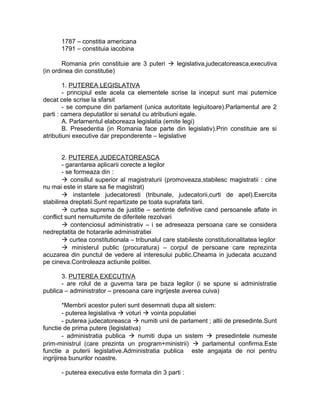 1787 – constitia americana
1791 – constituia iacobina
Romania prin constituie are 3 puteri  legislativa,judecatoreasca,executiva
(in ordinea din constitutie)
1. PUTEREA LEGISLATIVA
- principiul este acela ca elementele scrise la inceput sunt mai puternice
decat cele scrise la sfarsit
- se compune din parlament (unica autoritate legiuitoare).Parlamentul are 2
parti : camera deputatilor si senatul cu atributiuni egale.
A. Parlamentul elaboreaza legislatia (emite legi)
B. Presedentia (in Romania face parte din legislativ).Prin constituie are si
atributiuni executive dar preponderente – legislative
2. PUTEREA JUDECATOREASCA
- garantarea aplicarii corecte a legilor
- se formeaza din :
 consiliul superior al magistraturii (promoveaza,stabilesc magistratii : cine
nu mai este in stare sa fie magistrat)
 instantele judecatoresti (tribunale, judecatorii,curti de apel).Exercita
stabilirea dreptatii.Sunt repartizate pe toata suprafata tarii.
 curtea suprema de justitie – sentinte definitive cand persoanele aflate in
conflict sunt nemultumite de diferitele rezolvari
 contenciosul administrativ – i se adreseaza persoana care se considera
nedreptatita de hotararile administratiei
 curtea constitutionala – tribunalul care stabileste constitutionalitatea legilor
 ministerul public (procuratura) – corpul de persoane care reprezinta
acuzarea din punctul de vedere al interesului public.Cheama in judecata acuzand
pe cineva.Controleaza actiunile politiei.
3. PUTEREA EXECUTIVA
- are rolul de a guverna tara pe baza legilor (i se spune si administratie
publica – administrator – presoana care ingrijeste averea cuiva)
*Membrii acestor puteri sunt desemnati dupa alt sistem:
- puterea legislativa  voturi  vointa populatiei
- puterea judecatoreasca  numiti unii de parlament ; altii de presedinte.Sunt
functie de prima putere (legislativa)
- administratia publica  numiti dupa un sistem  presedintele numeste
prim-ministrul (care prezinta un program+ministrii)  parlamentul confirma.Este
functie a puterii legislative.Administratia publica este angajata de noi pentru
ingrijirea bunurilor noastre.
- puterea executiva este formata din 3 parti :
 