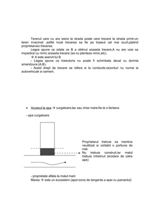 Terenul care nu are iesire la strada poate cere trecere la strada printr-un
teren invecinat ,astfel incat trecerea sa fie pe traseul cel mai scurt,platind
proprietarului trecerea.
Legea spune ca odata ce B a obtinut aceasta trecere,A nu are voie sa
impiedice cu nimic aceasta trecere (sa nu planteze nimic,etc).
 A este aservit lui B
- Legea spune ca traiectoria nu poate fi schimbata decat cu dorinta
amandoura (A,B).
- Acest drept de trecere se refera si la conducte,racorduri nu numai la
autovehicule si oameni.
• Accesul la apa  curgatoare,lac sau chiar mare;fie la o fantana
- apa curgatoare
- proprietate aflata la malul marii
Marea  este un ecosistem (apa+zona de tangenta a apei cu pamantul)
Proprietarul trebuie sa mentina
neutilizat si vizitabil o portiune de
mal.
Nu trebuie construit,iar malul
trebuie intretinut (erodare de catre
ape)
 