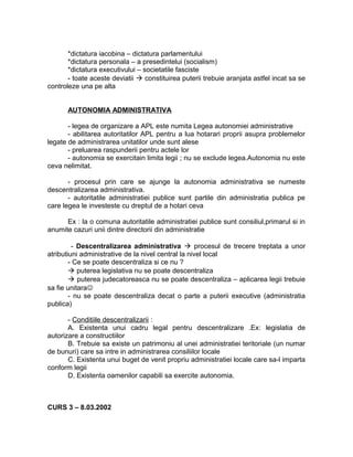 *dictatura iacobina – dictatura parlamentului
*dictatura personala – a presedintelui (socialism)
*dictatura executivului – societatile fasciste
- toate aceste deviatii  constituirea puterii trebuie aranjata astfel incat sa se
controleze una pe alta
AUTONOMIA ADMINISTRATIVA
- legea de organizare a APL este numita Legea autonomiei administrative
- abilitarea autoritatilor APL pentru a lua hotarari proprii asupra problemelor
legate de administrarea unitatilor unde sunt alese
- preluarea raspunderii pentru actele lor
- autonomia se exercitain limita legii ; nu se exclude legea.Autonomia nu este
ceva nelimitat.
- procesul prin care se ajunge la autonomia administrativa se numeste
descentralizarea administrativa.
- autoritatile administratiei publice sunt partile din administratia publica pe
care legea le investeste cu dreptul de a hotari ceva
Ex : la o comuna autoritatile administratiei publice sunt consiliul,primarul si in
anumite cazuri unii dintre directorii din administratie
- Descentralizarea administrativa  procesul de trecere treptata a unor
atributiuni administrative de la nivel central la nivel local
- Ce se poate descentraliza si ce nu ?
 puterea legislativa nu se poate descentraliza
 puterea judecatoreasca nu se poate descentraliza – aplicarea legii trebuie
sa fie unitara
- nu se poate descentraliza decat o parte a puterii executive (administratia
publica)
- Conditiile descentralizarii :
A. Existenta unui cadru legal pentru descentralizare .Ex: legislatia de
autorizare a constructiilor
B. Trebuie sa existe un patrimoniu al unei administratiei teritoriale (un numar
de bunuri) care sa intre in administrarea consiliilor locale
C. Existenta unui buget de venit propriu administratiei locale care sa-l imparta
conform legii
D. Existenta oamenilor capabili sa exercite autonomia.
CURS 3 – 8.03.2002
 