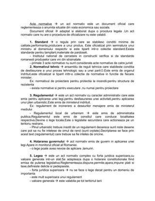 Acte normative  un act normativ este un document oficial care
reglementeaza o anumita situatie din viata economica sau sociala.
Document oficial  adaptat si elaborat dupa o procdura legala .Un act
normativ care nu are o procedura de oficializare nu este valabil.
1. Standard  o regula prin care se stabilesc conditii minime de
calitate,performanta,producere a unui produs. Este oficializat prin semnatura unui
ministru al domeniului respectiv si este tiparit intr-o colectie standard.Exista
standarde pentru tamplarii,materiale de pardoseli.
- Institutul national de cercetare in constructii verifica si da standarde
romanesti produselor care vin din strainatate
- primele 3 acte normative nu sunt considerate acte normative de catre juristi
2. Normativul tehnic  ansamblu de reguli tehnice care stabileste conditia
de desfasurare a unui proces tehnologic sau a unei parti.Este emis de organul
indrituit,este oficializat si tiparit inttr-o colectie de normative in functie de fiecare
minister.
Ex: normativul de proiectare pentru protectia la incendii;pentru structura de
rezistenta
- exista normative si pentru executare ,nu numai pentru proiectare
3. Regulamentul  este un act normativ cu caracter administrativ care este
emis pentru aplicarea unei legi,pentru desfasurarea unei activitati,pentru aplicarea
unui plan urbanistic.Este emis de ministerul indrituit.
Ex: regulament de incinerare a deseurilor menajere emis de ministerul
mediului
- Regulamentul local de urbanism  este emis de administratia
publica.Regulamentul este emis de consiliul care conduce localitatea
respectiva.Devine o lege locala.Este o legislatie secundara care actioneaza pe un
teritoriu restrans.
- Plnul urbanistic trebuie insotit de un regulament deoarece sunt niste desene
care pot sa nu fie intelese de omul de rand (sunt crptate).Decriptarea se face prin
acest text (regulamentul) care trebuie sa fie inteles de oricine.
4. Hotararea guvernului  act normativ emis de guvern in aplicarea unei
legi.Apare in monitorul oficial al Romaniei.
- o lege poate avea nevoie de aplicare ,lamuriri.
5. Legea  este un act normativ complex cu forta juridica superioara,cu
valoare generala intr-un stat.Se adapteaza dupa o hotarare constitutionala fiind
emisa de puterea legislativa.Reglementeaza,dispune,permite,apara,impune plati si
taxe,defineste delicte si pedepseste.
- forta juridica superioara  nu se face o lege decat pentru un domeniu de
importanta
- este mult superioara unui regulament
- valoare generala  este valabila pe tot teritoriul tarii
 