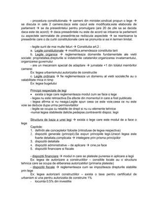 - procedura constitutionala  oameni din minister,sindicat propun o lege 
se discuta in cele 2 camere;daca este cazul este modificata;este elaborata de
parlament  se da presedintelui pentru promulgare (are 20 de zile sa se decida
daca este de acord)  daca presedintele nu este de acord se intoarce la parlament
cu aspectele semnalate de presedinte;se rediscuta aspectele  se reantoarce la
presedinte care o da curtii constitutionale care se pronunta si ea in termen limitat.
- legile sunt de mai multe feluri  Constitutia art.2 :
a. Legile constitutionale  modifica,amendeaza constitutia tarii
b. Legile organice  reglementeaza domeniile fundamentale ale vietii
sociale: proprietatea,drepturile si indatoririle cetatenilor,organizarea invatamantului,
organizarea guvernului
- are un mecanism special de adaptare  jumatate +1 din totalul membrilor
camerei
Ex: legea urbanismului,autorizatia de constructie
c. Legile ordinare  fie reglementeaza un domeniu al vietii sociale;fie au o
valabilitate mica in timp
Ex: legea bugetului
Principii respectate de legi
• exista o lege care reglementeaza modul cum se face o lege
- legea nu este retroactiva.Da efecte din momentul in care a fost publicata
- legea afirma si nu neaga.Legile spun ceea ce este voie;ceea ce nu este
voie se deduce dupa urma permisivitatilor
- legile se ocupa cu relatiile de drept si nu cu elemente tehnice
-numai legea stabileste delicte,pedepse,contraventii dispoz. legii
Structura de baza a unei legi  exista o lege care este modul de a face o
lege
Capitole:
1. definitii ale conceptelor folosite (introduse de legea respectiva)
2. dispozitii generale (principii).Se expun principiile legii.Uneori legea este
foarte detaliata,complicata  intelegere prin prisma principiilor
3. dispozitii detaliate
4. dispozitii administrative – de aplicare  cine,ce face
5. dispozitii financiare si fiscale
- dispozitii financiare  modul in care se plateste punerea in aplicare a legii
Ex: legea de autorizare a constructiilor – consiliile locale au o structura
tehnica care se ocupa de eliberarea autorizatiilor (primaria plateste)
- dispozitii fiscale  reglementeaza cum se impoziteaza drepturile stabilite
prin lege
Ex: legea autorizarii constructiilor – exista o taxa pentru certificatul de
urbanism si una pentru autorizatia de construire 1%
- locuinta 0.5% din investitie
 