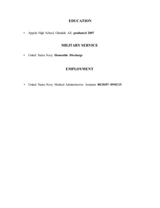 EDUCATION
• Appolo High School, Glendale AZ; graduated 2007
MILITARY SERVICE
• United States Navy: Honorable Discharge
EMPLOYMENT
• United States Navy: Medical Administrative Assistant 08/20/07- 09/02/15
 