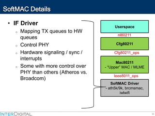 11
SoftMAC Details
• IF Driver
o Mapping TX queues to HW
queues
o Control PHY
o Hardware signaling / sync /
interrupts
o Some with more control over
PHY than others (Atheros vs.
Broadcom)
Cfg80211
SoftMAC Driver
- ath5k/9k, brcmsmac,
iwlwifi
Mac80211
- “Upper” MAC / MLME
Userspace
nl80211
Cfg80211_ops
Ieee8011_ops
 