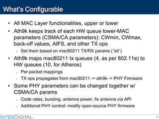 14
What’s Configurable
• All MAC Layer functionalities, upper or lower
• Ath9k keeps track of each HW queue lower-MAC
parameters (CSMA/CA parameters): CWmin, CWmax,
back-off values, AIFS, and other TX ops
o Set them based on mac80211 TX/RX params (`tid`)
• Ath9k maps mac80211 tx queues (4, as per 802.11e) to
HW queues (10, for Atheros)
o Per-packet mappings
o TX ops propagates from mac80211 -> ath9k -> PHY Firmware
• Some PHY parameters can be changed together w/
CSMA/CA params
o Code rates, bursting, antenna power, fix antenna via API
o Additional PHY control: modify open-source PHY firmware
 