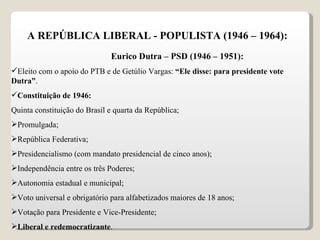 A REPÚBLICA LIBERAL - POPULISTA (1946 – 1964): Eurico Dutra – PSD (1946 – 1951): Eleito com o apoio do PTB e de Getúlio Vargas:  “Ele disse: para presidente vote Dutra” . Constituição de 1946: Quinta constituição do Brasil e quarta da República; Promulgada; República Federativa; Presidencialismo (com mandato presidencial de cinco anos); Independência entre os três Poderes; Autonomia estadual e municipal; Voto universal e obrigatório para alfabetizados maiores de 18 anos; Votação para Presidente e Vice-Presidente; Liberal e redemocratizante . 
