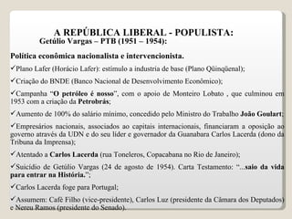 A REPÚBLICA LIBERAL - POPULISTA: Getúlio Vargas – PTB (1951 – 1954): Política econômica nacionalista e intervencionista. Plano Lafer (Horácio Lafer): estímulo a industria de base (Plano Qüinqüenal); Criação do BNDE (Banco Nacional de Desenvolvimento Econômico); Campanha “ O petróleo é nosso ”, com o apoio de Monteiro Lobato , que culminou em 1953 com a criação da  Petrobrás ;  Aumento de 100% do salário mínimo, concedido pelo Ministro do Trabalho  João Goulart ; Empresários nacionais, associados ao capitais internacionais, financiaram a oposição ao governo através da UDN e do seu líder e governador da Guanabara Carlos Lacerda (dono da Tribuna da Imprensa); Atentado a  Carlos Lacerda  (rua Toneleros, Copacabana no Rio de Janeiro); Suicídio de Getúlio Vargas (24 de agosto de 1954). Carta Testamento: “... saio da vida para entrar na História. ”; Carlos Lacerda foge para Portugal; Assumem: Café Filho (vice-presidente), Carlos Luz (presidente da Câmara dos Deputados) e Nereu Ramos (presidente do Senado). 