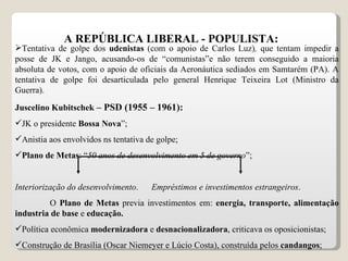 A REPÚBLICA LIBERAL - POPULISTA: Tentativa de golpe dos  udenistas  (com o apoio de Carlos Luz) ,  que tentam impedir a posse de JK e Jango,   acusando-os de “comunistas”e não terem conseguido a maioria absoluta de votos, com o apoio de oficiais da Aeronáutica sediados em Samtarém (PA). A tentativa de golpe foi desarticulada pelo general Henrique Teixeira Lot (Ministro da Guerra). Juscelino Kubitschek  – PSD (1955 – 1961): JK o presidente  Bossa Nova ”; Anistia aos envolvidos ns tentativa de golpe; Plano de Metas : “ 50 anos de desenvolvimento em 5 de governo ”; Interiorização do desenvolvimento .  Empréstimos e investimentos estrangeiros . O  Plano de Metas  previa investimentos em:  energia, transporte, alimentação industria de base  e  educação. Política econômica  modernizadora  e  desnacionalizadora , criticava os oposicionistas; Construção de Brasília (Oscar Niemeyer e Lúcio Costa), construída pelos  candangos ; 