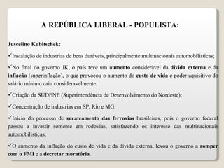 A REPÚBLICA LIBERAL - POPULISTA: Juscelino Kubitschek : Instalação de industrias de bens duráveis, principalmente multinacionais automobilísticas; No final do governo JK, o país teve um  aumento  considerável da  dívida externa  e da  inflação  (superinflação), o que provocou o aumento do  custo de vida  e poder aquisitivo do salário mínimo caiu consideravelmente; Criação da SUDENE (Superintendência de Desenvolvimento do Nordeste); Concentração de industrias em SP, Rio e MG. Início do processo de  sucateamento das ferrovias  brasileiras, pois o governo federal passou a investir somente em rodovias, satisfazendo os interesse das multinacionais automobilísticas; O aumento da inflação do custo de vida e da dívida externa, levou o governo a  romper com o FMI  e a  decretar moratória . 