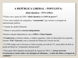 A REPÚBLICA LIBERAL - POPULISTA: Jânio Quadros – PTN (1961): Eleito com o apoio da UDN:  “Jânio Quadros é a UDN de porre!” ; Teve como símbolo de campanha a “ vassourinha ” que varreria a corrupção da administração pública; Adoção do câmbio flutuante; Manteve uma política  externa independente : Reatou relações diplomáticas com a  URSS  e  China Popular . Condecorou  o ministro cubano, o médico argentino e líder revolucionário de esquerda, Ernesto  “Che” Guevara , com a comenda da Ordem do Cruzeiro do Sul. A UDN rompe com o Governo e Carlos Lacerda, em rede de TV, acusa Jânio de abrir as portas do Brasil ao “comunismo internacional”; Sem apoio Jânio Quadros renuncia(26 de Agosto de 1961):  “...forças terríveis levantaram-se contra mim e me intrigam ou infamam... A mim não falta a coragem da renúncia.”  
