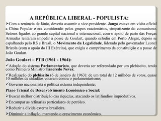 A REPÚBLICA LIBERAL - POPULISTA: Com a renúncia de Jânio, deveria assumir o vice-presidente.  Jango  estava em visita oficial a China Popular e era considerado pelos grupos reacionários, simpatizante do comunismo. Setores ligados ao grande capital nacional e internacional, com o apoio de parte das Forças Armadas tentaram impedir a posse de Goulart, quando eclodiu em Porto Alegre, depois se espalhando pelo RS e Brasil, o  Movimento da Legalidade , liderado pelo governador Leonel Brizola (com o apoio do III Exército), que exigia o cumprimento da constituição e a posse de João Goulart. João Goulart – PTB (1961 - 1964): Adoção do sistema  Parlamentarista , que deveria ser referendado por um plebiscito, tendo como Primeiro Ministro  Tancredo Neves ; Realização do  plebiscito  (6 de janeiro de 1963): de um total de 12 milhões de votos, quase 10 milhões de cidadãos votaram contra o parlamentarismo; Governo nacionalista e política externa independente; Plano Trienal de Desenvolvimento Econômico e Social: Buscar melhor distribuição das riquezas, atacando os latifúndios improdutivos. Encampar as refinarias particulares de petróleo. Reduzir a dívida externa brasileira. Diminuir a inflação, mantendo o crescimento econômico.  