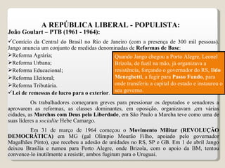 A REPÚBLICA LIBERAL - POPULISTA: João Goulart – PTB (1961 - 1964): Comício da Central do Brasil no Rio de Janeiro (com a presença de 300 mil pessoas). Jango anuncia um conjunto de medidas denominadas de  Reformas de Base : Reforma Agrária; Reforma Urbana; Reforma Educacional; Reforma Eleitoral; Reforma Tributária. Lei de remessas de lucro para o exterior . Os trabalhadores começaram greves para pressionar os deputados e senadores a aprovarem as reformas, as classes dominantes, em oposição, organizavam ,em várias cidades, as  Marchas com Deus pela Liberdade , em São Paulo a Marcha teve como uma de suas líderes a  socialite  Hebe Camargo.  Em 31 de março de 1964 começou o  Movimento Militar (REVOLUÇÃO DEMOCRÁTICA)  em MG (gal Olímpio Mourão Filho, apoiado pelo governador Magalhães Pinto), que recebeu a adesão de unidades no RS, SP e GB. Em 1 de abril Jango deixou Brasília e rumou para Porto Alegre, onde Brizola, com o apoio da BM, tentou convence-lo inutilmente a resistir, ambos fugiram para o Uruguai. Quando Jango chegou a Porto Alegre, Leonel Brizola, de fuzil na mão, já organizava a resistência, forçando o governador do RS,  Ildo Meneghetti , a fugir para  Passo Fundo , para onde transferiu a capital do estado e instaurou o seu governo. 