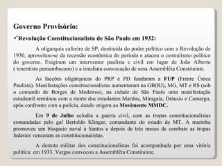 Governo Provisório: Revolução Constitucionalista de São Paulo em 1932: A oligarquia cafeeira de SP, destituída do poder político com a Revolução de 1930, aproveitou-se da recessão econômica do período e atacou o centralismo político do governo. Exigiram um interventor paulista e civil em lugar de João Alberto ( tenentista pernambucano) e a imediata convocação de uma Assembléia Constituinte. As facções oligárquicas do PRP e PD fundaram a  FUP  (Frente Única Paulista). Manifestações constitucionalistas aumentaram na GB(RJ), MG, MT e RS (sob o comando de Borges de Medeiros), na cidade de São Paulo uma manifestação estudantil terminou com a morte dos estudantes Martins, Miragaia, Dráusio e Camargo, após confronto com a polícia, dando origem ao  Movimento MMDC. Em  9 de Julho  eclodiu a guerra civil, com as tropas constitucionalistas comandadas pelo gal Bertoldo Klinger, comandante do estado de MT. A marinha promoveu um bloqueio naval à Santos e depois de três meses de combate as tropas federais venceram as constitucionalistas. A derrota militar dos constitucionalistas foi acompanhada por uma vitória política: em 1933, Vargas convocou a Assembléia Constituinte. 