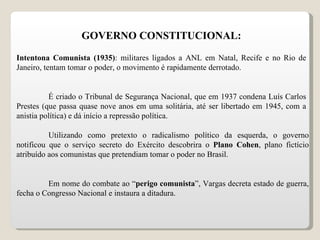 GOVERNO CONSTITUCIONAL: Intentona Comunista (1935) : militares ligados a ANL em Natal, Recife e no Rio de Janeiro, tentam tomar o poder, o movimento é rapidamente derrotado. É criado o Tribunal de Segurança Nacional, que em 1937 condena Luís Carlos Prestes (que passa quase nove anos em uma solitária, até ser libertado em 1945, com a anistia política) e dá início a repressão política. Utilizando como pretexto o radicalismo político da esquerda, o governo notificou que o serviço secreto do Exército descobrira o  Plano Cohen , plano fictício atribuído aos comunistas que pretendiam tomar o poder no Brasil. Em nome do combate ao “ perigo comunista ”, Vargas decreta estado de guerra, fecha o Congresso Nacional e instaura a ditadura. 