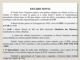 ESTADO NOVO: O Estado Novo Varguista manteve uma política ambígua em relação ao Eixo e os Aliados (“o Brasil só entra na guerra se a cobra fumar”), porém os estadunidenses, pretendendo utilizar bases no NE para atingir o norte da África, concederam crédito inicial, tecnologia e mão-de-obra especializada para a construção da  CSN . O Brasil declara guerra ao Eixo(agosto de 1942): envio da  FEB  (“os pracinhas”) e da  FAB  em 1944. A  OAB  e líderes liberais de MG em Belo Horizonte ( Manifesto dos Mineiros ), manifestam-se contra a ditadura. A vitória dos Aliados demonstrou a contradição no Brasil: brasileiros lutaram contra ditaduras no exterior quando tínhamos uma no país. Getúlio Vargas anistiou presos políticos, reatou relações com a URSS, marcou eleições para o fim de 1945 e permitiu a volta de partidos políticos ( UDN ,  PSD ,  PTB ,  PCB  e  PRP ). O Queremismo : surgiu da união entre trabalhistas e comunista, com o apoio de Luís Carlos Prestes. O movimento surgiu do  slogan  do PTB: “queremos Getúlio”. Temendo a aproximação de Vargas com a esquerda, o Exército depõe Getúlio Vargas em outubro de 1945. 