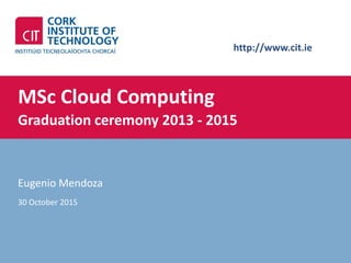 http://www.cit.ie
MSc Cloud Computing
Graduation ceremony 2013 - 2015
Eugenio Mendoza
30 October 2015
 