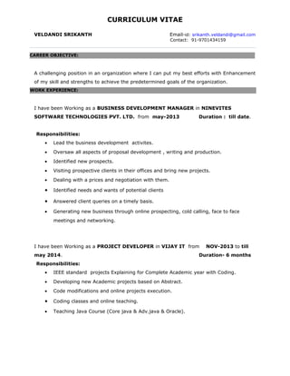 CURRICULUM VITAE
VELDANDI SRIKANTH Email-id: srikanth.veldandi@gmail.com
Contact: 91-9701434159
A challenging position in an organization where I can put my best efforts with Enhancement
of my skill and strengths to achieve the predetermined goals of the organization.
I have been Working as a BUSINESS DEVELOPMENT MANAGER in NINEVITES
SOFTWARE TECHNOLOGIES PVT. LTD. from may-2013 Duration : till date.
Responsibilities:
• Lead the business development activites.
• Oversaw all aspects of proposal development , writing and production.
• Identified new prospects.
• Visiting prospective clients in their offices and bring new projects.
• Dealing with a prices and negotiation with them.
• Identified needs and wants of potential clients
• Answered client queries on a timely basis.
• Generating new business through online prospecting, cold calling, face to face
meetings and networking.
I have been Working as a PROJECT DEVELOPER in VIJAY IT from NOV-2013 to till
may 2014. Duration- 6 months
Responsibilities:
• IEEE standard projects Explaining for Complete Academic year with Coding.
• Developing new Academic projects based on Abstract.
• Code modifications and online projects execution.
• Coding classes and online teaching.
• Teaching Java Course (Core java & Adv.java & Oracle).
CAREER OBJECTIVE:
WORK EXPERIENCE:
 