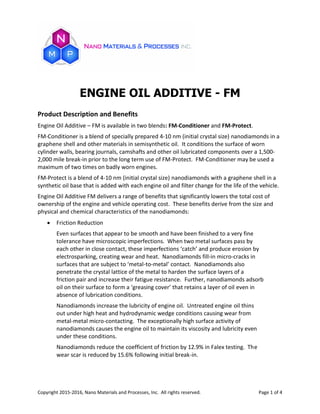 Copyright 2015-2016, Nano Materials and Processes, Inc. All rights reserved. Page 1 of 4
ENGINE OIL ADDITIVE - FM
Product Description and Benefits
Engine Oil Additive – FM is available in two blends: FM-Conditioner and FM-Protect.
FM-Conditioner is a blend of specially prepared 4-10 nm (initial crystal size) nanodiamonds in a
graphene shell and other materials in semisynthetic oil. It conditions the surface of worn
cylinder walls, bearing journals, camshafts and other oil lubricated components over a 1,500-
2,000 mile break-in prior to the long term use of FM-Protect. FM-Conditioner may be used a
maximum of two times on badly worn engines.
FM-Protect is a blend of 4-10 nm (initial crystal size) nanodiamonds with a graphene shell in a
synthetic oil base that is added with each engine oil and filter change for the life of the vehicle.
Engine Oil Additive FM delivers a range of benefits that significantly lowers the total cost of
ownership of the engine and vehicle operating cost. These benefits derive from the size and
physical and chemical characteristics of the nanodiamonds:
 Friction Reduction
Even surfaces that appear to be smooth and have been finished to a very fine
tolerance have microscopic imperfections. When two metal surfaces pass by
each other in close contact, these imperfections ‘catch’ and produce erosion by
electrosparking, creating wear and heat. Nanodiamonds fill-in micro-cracks in
surfaces that are subject to ‘metal-to-metal’ contact. Nanodiamonds also
penetrate the crystal lattice of the metal to harden the surface layers of a
friction pair and increase their fatigue resistance. Further, nanodiamonds adsorb
oil on their surface to form a ‘greasing cover’ that retains a layer of oil even in
absence of lubrication conditions.
Nanodiamonds increase the lubricity of engine oil. Untreated engine oil thins
out under high heat and hydrodynamic wedge conditions causing wear from
metal-metal micro-contacting. The exceptionally high surface activity of
nanodiamonds causes the engine oil to maintain its viscosity and lubricity even
under these conditions.
Nanodiamonds reduce the coefficient of friction by 12.9% in Falex testing. The
wear scar is reduced by 15.6% following initial break-in.
 