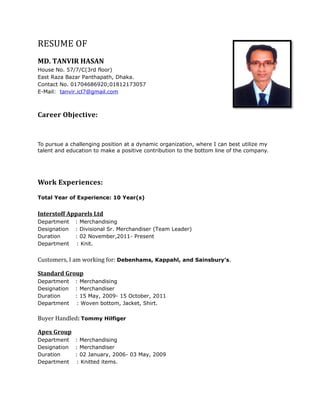 RESUME OF
MD. TANVIR HASAN
House No. 57/7/C(3rd floor)
East Raza Bazar Panthapath, Dhaka.
Contact No. 01704686920;01812173057
E-Mail: tanvir.icl7@gmail.com
Career Objective:
To pursue a challenging position at a dynamic organization, where I can best utilize my
talent and education to make a positive contribution to the bottom line of the company.
Work Experiences:
Total Year of Experience: 10 Year(s)
Interstoff Apparels Ltd
Department : Merchandising
Designation : Divisional Sr. Merchandiser (Team Leader)
Duration : 02 November,2011- Present
Department : Knit.
Customers, I am working for: Debenhams, Kappahl, and Sainsbury’s.
Standard Group
Department : Merchandising
Designation : Merchandiser
Duration : 15 May, 2009- 15 October, 2011
Department : Woven bottom, Jacket, Shirt.
Buyer Handled: Tommy Hilfiger
Apex Group
Department : Merchandising
Designation : Merchandiser
Duration : 02 January, 2006- 03 May, 2009
Department : Knitted items.
 