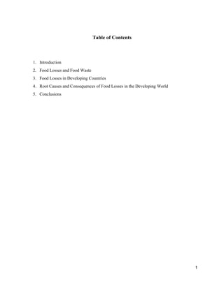   
Table of Contents 
 
 
1. Introduction 
2. Food Losses and Food Waste  
3. Food Losses in Developing Countries  
4. Root Causes and Consequences of Food Losses in the Developing World  
5. Conclusions 
 
 
 
 
 
 
 
 
 
 
 
 
 
 
 
 
 
 
 
 
1 
 