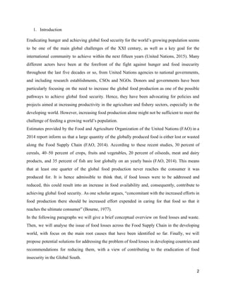 1. Introduction 
Eradicating hunger and achieving global food security for the world’s growing population seems                         
to be one of the main global challenges of the XXI century, as well as a key goal for the                                       
international community to achieve within the next fifteen years (United Nations, 2015). Many                         
different actors have been at the forefront of the fight against hunger and food insecurity                             
throughout the last five decades or so, from United Nations agencies to national governments,                           
and including research establishments, CSOs and NGOs. Donors and governments have been                       
particularly focusing on the need to increase the global food production as one of the possible                               
pathways to achieve global food security. Hence, they have been advocating for policies and                           
projects aimed at increasing productivity in the agriculture and fishery sectors, especially in the                           
developing world. However, increasing food production alone might not be sufficient to meet the                           
challenge of feeding a growing world’s population.  
Estimates provided by the Food and Agriculture Organization of the United Nations (FAO) in a                             
2014 report inform us that a large quantity of the globally produced food is either lost or wasted                                   
along the Food Supply Chain (FAO, 2014). According to these recent studies, 30 percent of                             
cereals, 40–50 percent of crops, fruits and vegetables, 20 percent of oilseeds, meat and dairy                             
products, and 35 percent of fish are lost globally on an yearly basis (FAO, 2014). This means                                 
that at least one quarter of the global food production never reaches the consumer it was                               
produced for. It is hence admissible to think that, if food losses were to be addressed and                                 
reduced, this could result into an increase in food availability and, consequently, contribute to                           
achieving global food security. As one scholar argues, “concomitant with the increased efforts in                           
food production there should be increased effort expended in caring for that food so that it                               
reaches the ultimate consumer” (Bourne, 1977).   
In the following paragraphs we will give a brief conceptual overview on food losses and waste.                               
Then, we will analyse the issue of food losses across the Food Supply Chain in the developing                                 
world, with focus on the main root causes that have been identified so far. Finally, we will                                 
propose potential solutions for addressing the problem of food losses in developing countries and                           
recommendations for reducing them, with a view of contributing to the eradication of food                           
insecurity in the Global South.  
2 
 