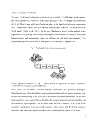 2. Food Losses and Food Waste 
The term “Food losses” refers to the reduction in the availability of edible food, which may take                                 
place at the production, postharvest and processing stages of the Food Supply Chain (Parfitt et                             
al., 2010). Those losses which specifically take place at the food distribution and consumption                           
level ­ and therefore depend mainly on retailers’ and consumers’ behavior ­ are rather labelled as                               
“food waste” (Parfitt et al., 2010). As the term “Postharvest losses” is also defined as the                               
degradation in the quantity and/or quality of food production available, occurring at some point                           
between harvest and consumption phase, we will here use both terms interchangeably. The                         
figure below gives a visual account of all stages included in the Food Supply Chain.  
 
Fig.1 ­ Food pipeline from harvest to consumption  
Source: Agromisa Foundation & CTA ­ Technical Centre for Agricultural and Rural Cooperation                         
ACP­EU (2011). Storage of Agricultural Products.  
Food losses can be further classified between quantitative and qualitative typologies.                     
Quantitative losses, which have higher occurrence in developing and low­income countries, refer                       
to those that result directly in the reduction of the quantity of edible food available. On the other                                   
hand, qualitative losses indicate “those that affect the nutrient composition, the acceptability, and                         
the edibility of a given product” and are much more difficult to measure (ACF, 2014). While                               
quantitative postharvest losses are mostly common in low­income and developing countries,                     
qualitative food losses have a much higher incidence in industrialized regions of the world.  
3 
 