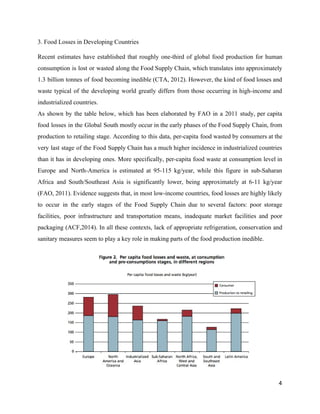 3. Food Losses in Developing Countries 
Recent estimates have established that roughly one­third of global food production for human                         
consumption is lost or wasted along the Food Supply Chain, which translates into approximately                           
1.3 billion tonnes of food becoming inedible (CTA, 2012). However, the kind of food losses and                               
waste typical of the developing world greatly differs from those occurring in high­income and                           
industrialized countries.  
As shown by the table below, which has been elaborated by FAO in a 2011 study, per capita                                   
food losses in the Global South mostly occur in the early phases of the Food Supply Chain, from                                   
production to retailing stage. According to this data, per­capita food wasted by consumers at the                             
very last stage of the Food Supply Chain has a much higher incidence in industrialized countries                               
than it has in developing ones. More specifically, per­capita food waste at consumption level in                             
Europe and North­America is estimated at 95­115 kg/year, while this figure in sub­Saharan                         
Africa and South/Southeast Asia is significantly lower, being approximately at 6­11 kg/year                       
(FAO, 2011). Evidence suggests that, in most low­income countries, food losses are highly likely                           
to occur in the early stages of the Food Supply Chain due to several factors: poor storage                                 
facilities, poor infrastructure and transportation means, inadequate market facilities and poor                     
packaging (ACF,2014). In all these contexts, lack of appropriate refrigeration, conservation and                       
sanitary measures seem to play a key role in making parts of the food production inedible.   
4 
 