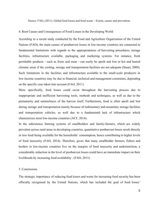 Source: FAO, (2011). Global food losses and food waste – Extent, causes and prevention. 
 
4. Root Causes and Consequences of Food Losses in the Developing World  
According to a recent study conducted by the Food and Agriculture Organization of the United                             
Nations (FAO), the main causes of postharvest losses in low­income countries are connected to                           
fundamental limitations with regards to the appropriateness of harvesting procedures, storage                     
facilities, infrastructure available, packaging and marketing systems. For instance, fresh                   
perishable products ­ such as fruits and meat ­ can easily be spoilt and lost in hot and humid                                     
climatic areas if the cooling, storage and transportation facilities are not adequate (Stuart, 2009).                            
Such limitations in the facilities and infrastructure available to the small­scale producers in                         
low­income countries may be due to financial, technical and management constraints, depending                       
on the specific case taken into account (FAO, 2011).  
More specifically, food losses could occur throughout the harvesting process due to                       
inappropriate and inefficient harvesting tools, methods and techniques, as well as due to the                           
prematurity and untimeliness of the harvest itself. Furthermore, food is often spoilt and lost                           
during storage and transportation mainly because of rudimentary and unsanitary storage facilities                       
and transportation vehicles, as well due to a fundamental lack of infrastructure which                         
characterizes most low­income countries (ACF, 2014).  
In the subsistence farming systems of smallholders and family­farmers, which are widely                       
prevalent across rural areas in developing countries, quantitative postharvest losses result directly                       
in less food being available for the households’ consumption, hence contributing to higher levels                           
of food insecurity (FAO, 2014). Therefore, given that many smallholder farmers, fishers and                         
herders in low­income countries live on the margins of food insecurity and undernutrition, a                           
considerable reduction in the level of postharvest losses could have an immediate impact on their                             
livelihoods by increasing food availability . (FAO, 2011)  
 
5. Conclusions 
The strategic importance of reducing food losses and waste for increasing food security has been                             
officially recognised by the United Nations, which has included the goal of food losses’                           
5 
 