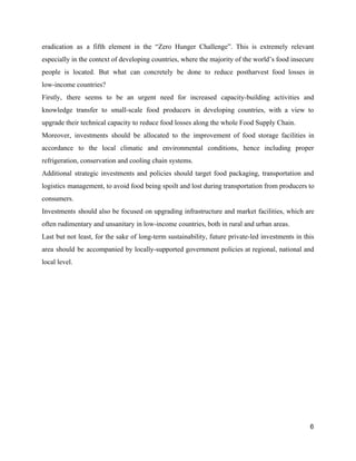 eradication as a fifth element in the “Zero Hunger Challenge”. This is extremely relevant                           
especially in the context of developing countries, where the majority of the world’s food insecure                             
people is located. But what can concretely be done to reduce postharvest food losses in                             
low­income countries?  
Firstly, there seems to be an urgent need for increased capacity­building activities and                         
knowledge transfer to small­scale food producers in developing countries, with a view to                         
upgrade their technical capacity to reduce food losses along the whole Food Supply Chain.  
Moreover, investments should be allocated to the improvement of food storage facilities in                         
accordance to the local climatic and environmental conditions, hence including proper                     
refrigeration, conservation and cooling chain systems.  
Additional strategic investments and policies should target food packaging, transportation and                     
logistics management, to avoid food being spoilt and lost during transportation from producers to                           
consumers.  
Investments should also be focused on upgrading infrastructure and market facilities, which are                         
often rudimentary and unsanitary in low­income countries, both in rural and urban areas.   
Last but not least, for the sake of long­term sustainability, future private­led investments in this                             
area should be accompanied by locally­supported government policies at regional, national and                       
local level.  
   
6 
 