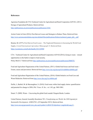  
References  
 
Agromisa Foundation & CTA­Technical Centre for Agricultural and Rural Cooperation ACP­EU, (2011). 
Storage of Agricultural Products. Retrieved from 
http://publications.cta.int/en/publications/publication/1656/  
 
Action Contre la Faim (2014), Post­Harvest Losses and Strategies to Reduce Them. Retrieved from 
http://www.actioncontrelafaim.org/sites/default/files/publications/fichiers/technical_paper_phl__.pdf  
 
Bourne, M. (1977), ​Post Harvest Food Losses – The Neglected Dimension in Increasing the World Food 
Supply, ​Cornell International Agriculture Mimeograph 53​. Retrieved from 
https://ecommons.cornell.edu/handle/1813/28900  
 
CTA ­ Technical Centre for Agricultural and Rural Cooperation ACP­EU(2012), Going to waste – missed 
opportunities in the battle to improve food security. 
Policy Brief n.7. Retrieved from ​http://publications.cta.int/en/publications/publication/PB007E/  
 
Food and Agriculture Organization of the United Nations, (2011). Global food losses and food waste – 
Extent, causes and prevention. Retrieved from ​http://www.fao.org/docrep/014/mb060e/mb060e.pdf  
 
Food and Agriculture Organization of the United Nations, (2014). Global Initiative on Food Loss and 
Waste Reduction. Retrieved from ​http://www.fao.org/3/a­i4068e.pdf  
 
Parfitt, J., Barthel, M. & Macnaughton, S. (2010). Food waste within food supply chains: quantification 
and potential for change to 2050, ​Phil. Trans. R. Soc., vol. 365​, pp. 3065­3081​. 
 
Stuart, T. (2009). Waste – Uncovering the global food scandal. Penguin Books: London.  
 
United Nations, General Assembly Resolution 70/1, ​Transforming our World: the 2030 Agenda for 
Sustainable Development. ​A/RES/70/1, (25 September 2015). Retrieved from 
http://www.un.org/ga/search/view_doc.asp?symbol=A/RES/70/1&referer=/english/&Lang=E​ .  
7 
 