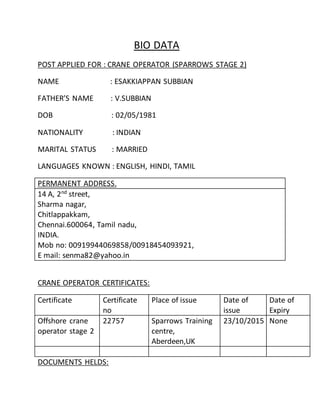 BIO DATA
POST APPLIED FOR : CRANE OPERATOR (SPARROWS STAGE 2)
NAME : ESAKKIAPPAN SUBBIAN
FATHER’S NAME : V.SUBBIAN
DOB : 02/05/1981
NATIONALITY : INDIAN
MARITAL STATUS : MARRIED
LANGUAGES KNOWN : ENGLISH, HINDI, TAMIL
PERMANENT ADDRESS.
14 A, 2nd
street,
Sharma nagar,
Chitlappakkam,
Chennai.600064, Tamil nadu,
INDIA.
Mob no: 00919944069858/00918454093921,
E mail: senma82@yahoo.in
CRANE OPERATOR CERTIFICATES:
Certificate Certificate
no
Place of issue Date of
issue
Date of
Expiry
Offshore crane
operator stage 2
22757 Sparrows Training
centre,
Aberdeen,UK
23/10/2015 None
DOCUMENTS HELDS:
 