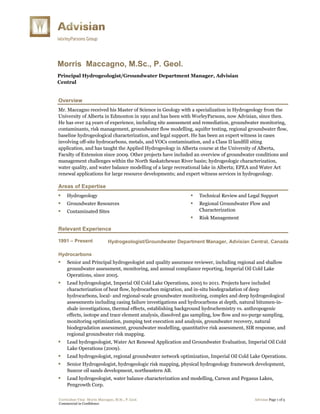 Curriculum Vitae Morris Maccagno, M.Sc., P. Geol. Advisian Page 1 of 5
Commercial in Confidence
Morris Maccagno, M.Sc., P. Geol.
Principal Hydrogeologist/Groundwater Department Manager, Advisian
Central
Overview
Mr. Maccagno received his Master of Science in Geology with a specialization in Hydrogeology from the
University of Alberta in Edmonton in 1991 and has been with WorleyParsons, now Advisian, since then.
He has over 24 years of experience, including site assessment and remediation, groundwater monitoring,
contaminants, risk management, groundwater flow modelling, aquifer testing, regional groundwater flow,
baseline hydrogeological characterization, and legal support. He has been an expert witness in cases
involving off-site hydrocarbons, metals, and VOCs contamination, and a Class II landfill siting
application, and has taught the Applied Hydrogeology in Alberta course at the University of Alberta,
Faculty of Extension since 2009. Other projects have included an overview of groundwater conditions and
management challenges within the North Saskatchewan River basin; hydrogeologic characterization,
water quality, and water balance modelling of a large recreational lake in Alberta; EPEA and Water Act
renewal applications for large resource developments; and expert witness services in hydrogeology.
Areas of Expertise
 Hydrogeology
 Groundwater Resources
 Contaminated Sites
 Technical Review and Legal Support
 Regional Groundwater Flow and
Characterization
 Risk Management
Relevant Experience
1991 – Present Hydrogeologist/Groundwater Department Manager, Advisian Central, Canada
Hydrocarbons
 Senior and Principal hydrogeologist and quality assurance reviewer, including regional and shallow
groundwater assessment, monitoring, and annual compliance reporting, Imperial Oil Cold Lake
Operations, since 2005.
 Lead hydrogeologist, Imperial Oil Cold Lake Operations, 2005 to 2011. Projects have included
characterization of heat flow, hydrocarbon migration, and in-situ biodegradation of deep
hydrocarbons, local- and regional-scale groundwater monitoring, complex and deep hydrogeological
assessments including casing failure investigations and hydrocarbons at depth, natural bitumen-in-
shale investigations, thermal effects, establishing background hydrochemistry vs. anthropogenic
effects, isotope and trace element analysis, dissolved gas sampling, low flow and no-purge sampling,
monitoring optimization, pumping test execution and analysis, groundwater recovery, natural
biodegradation assessment, groundwater modelling, quantitative risk assessment, SIR response, and
regional groundwater risk mapping.
 Lead hydrogeologist, Water Act Renewal Application and Groundwater Evaluation, Imperial Oil Cold
Lake Operations (2009).
 Lead hydrogeologist, regional groundwater network optimization, Imperial Oil Cold Lake Operations.
 Senior Hydrogeologist, hydrogeologic risk mapping, physical hydrogeology framework development,
Suncor oil sands development, northeastern AB.
 Lead hydrogeologist, water balance characterization and modelling, Carson and Pegasus Lakes,
Pengrowth Corp.
 