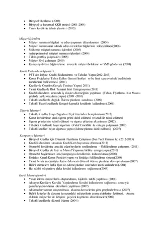  Bireysel Skorlama (2005)
 Bireysel ve kurumsal KKB projesi (2001-2004)
 Tarım kredilerin tahsis işlemleri (2013)
Müşteri İşlemleri
 Müşterinumarası bilgileri ve adres yapısının düzenlenmesi (2004)
 Müşterinumarasının altında adres ve telefon bilgilerinin tekleştirilmesi(2006)
 Mükerrer müşterinumarası işlemleri (2005)
 Aday/potansiyel müşteri numarası işlemleri (2004)
 Takım portföy çalışmaları (2005)
 Müşteriföyü çalışması (2010)
 Kampanyalardan bilgilendirme amacıile müşteribelirleme ve SMS gönderimi (2003)
Kredi Kullandırımİşlemleri
 PTT den ihtiyaç Kredisi Kullandırımı ve Tahsilat Yapısı(2012-2013)
 Konut Projelerine Tahsis Edilen Garanti limitleri ve bu limit çerçevesinde kredi tahsis
kurallarının belirlenmesi (2011)
 Kredilerde Önerilen/Gerçek Teminat Yapısı( 2011)
 Ticari Kredilerde Risk Teminat limit Entegrasyonu (2011)
 Kredi kullandırım sırasında iş akışları düzeneğinin yapılması (Tahsis, Fiyatlama, Kur Masası
şeklinde yetki onaylama yapısı) (2009 -2010)
 Taksitli kredilerde değişik Ödeme planların sunulması (2009)
 Taksitli Ticari kredilerde Kosgeb kaynaklı kredilerin kullanılması(2006)
Sigorta İşlemleri
 Taksitli Krediler Hayat Sigortası N yıl üzerinden hesaplanması (2012)
 Konut kredilerinde dask sigorta primi dahil edilmesi ve kredi ile tahsil edilmesi
 Sigorta primlerinin tahsil edilmesi ve sigorta şirketine aktarılması (2012)
 Tüketici Kredilerde hayat sigortası (Vakıf Emeklilik ile entegre çalışması) (2009)
 Taksitli krediler hayat sigortası yapısı (ödeme planına dahil edilmesi) (2007)
Kampanya İşlemleri
 Bireysel Krediler için Dinamik Fiyatlama Çalışması (Sun Tech Firması ile) (2012-2013)
 Kredi Kullandırım sırasında Kredi Kartı başvurusu Alınması(2011)
 Otomobil kredilerine aracılık eden bayilerin sınıflandırma – Ödüllendirme çalışması. (2011)
 Bireysel Krediler de Faiz ve Masraf Yapısının birlikte entegre yapısı(2010)
 Otomobil bayilerinden araç kampanyası kredilerinin kullandırılması(2008)
 Emlakçı Kanalı Konut Projeleri yapısı ve Emlakçı ödüllendirme sistemi(2008)
 Ticari Servis aracımüşterilerine ödemesiz dönemli ödeme planların devreye alınması(2007)
 Belirli zümrelere farklı fiyat ve ödeme planları üzerinden kredi kullandırımı(2004)
 Hat sahibi müşterilere plaka kredisi kullandırımı sağlanması(2004)
Kredi İzleme işlemleri
 Yakın izleme müşterilerin oluşturulması, kişilerin takibi yapılması (2008)
 Aksayan Kredilere Karşılık Yapılandırma Kredisi kullandırımı sağlanması amacıyla
pazarlık/yapılandırma ekranların yapılması (2007)
 Aksama havuzunun oluşturulması, aksama derecelerine göre gruplandırılması (2007)
 Belirli kriterler ile aksama havuzundaki müşterilerin arama ekiplerine iletilmesi, Arama
ekibinin müşteriler ile iletişime geçerek kayıtlarını düzenlemeleri(2007)
 Taksitli kredilerde düzenli ödeme (2004 )
 
